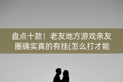 盘点十款！老友地方游戏亲友圈确实真的有挂(怎么打才能赢)