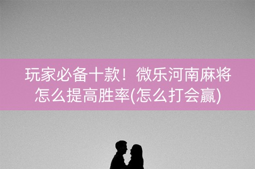 玩家必备十款！微乐河南麻将怎么提高胜率(怎么打会赢)