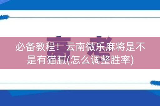 必备教程！云南微乐麻将是不是有猫腻(怎么调整胜率)