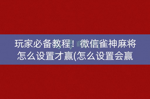玩家必备教程！微信雀神麻将怎么设置才赢(怎么设置会赢)
