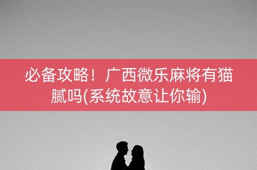 必备攻略！广西微乐麻将有猫腻吗(系统故意让你输)