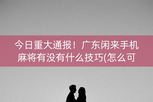 今日重大通报！广东闲来手机麻将有没有什么技巧(怎么可以赢)