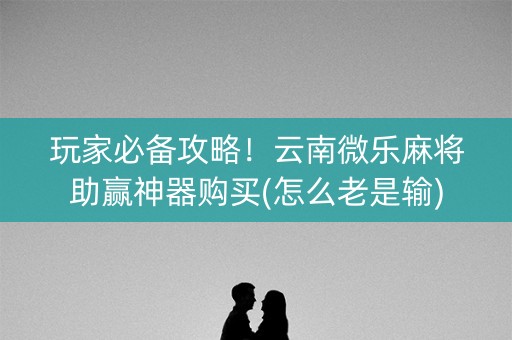 玩家必备攻略！云南微乐麻将助赢神器购买(怎么老是输)