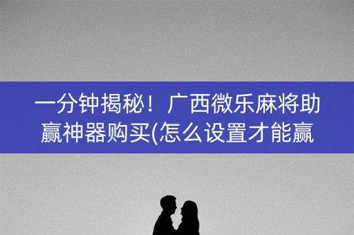 一分钟揭秘！广西微乐麻将助赢神器购买(怎么设置才能赢)