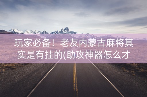 玩家必备！老友内蒙古麻将其实是有挂的(助攻神器怎么才会赢)