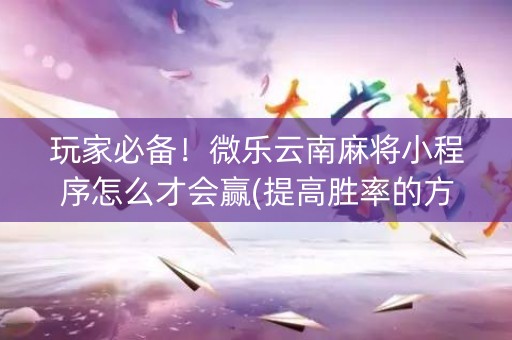 玩家必备！微乐云南麻将小程序怎么才会赢(提高胜率的方法)
