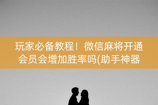 玩家必备教程！微信麻将开通会员会增加胜率吗(助手神器外辅工具)
