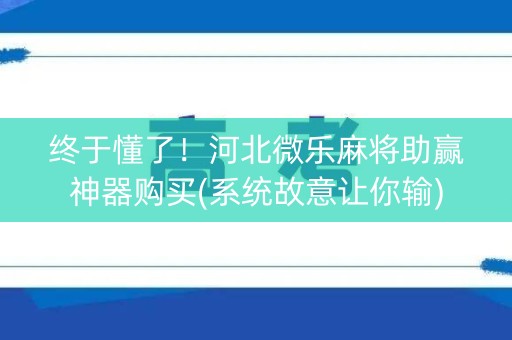终于懂了！河北微乐麻将助赢神器购买(系统故意让你输)