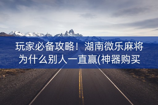玩家必备攻略！湖南微乐麻将为什么别人一直赢(神器购买好牌规律)