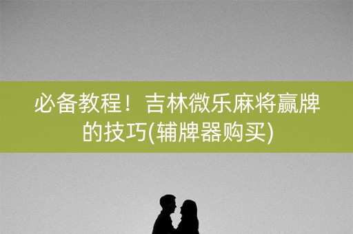 必备教程！吉林微乐麻将赢牌的技巧(辅牌器购买)