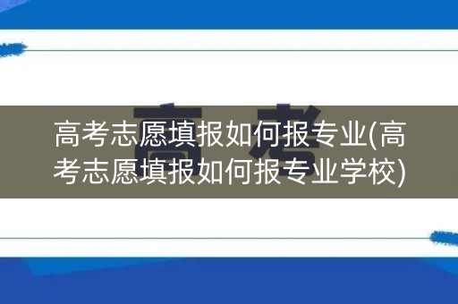 高考志愿填报如何报专业(高考志愿填报如何报专业学校)