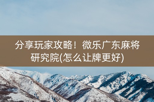 分享玩家攻略！微乐广东麻将研究院(怎么让牌更好)