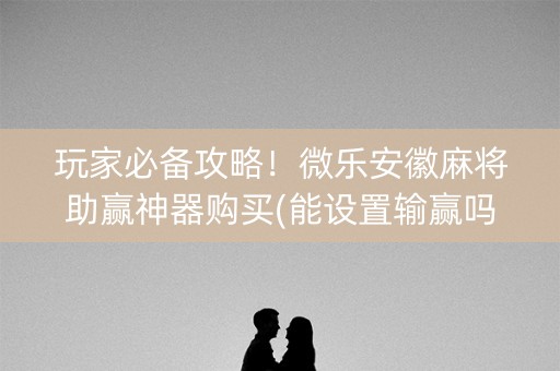 玩家必备攻略！微乐安徽麻将助赢神器购买(能设置输赢吗)