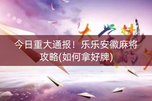 今日重大通报！乐乐安徽麻将攻略(如何拿好牌)
