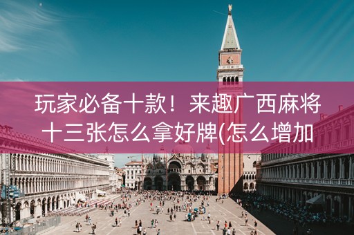 玩家必备十款！来趣广西麻将十三张怎么拿好牌(怎么增加胜率)