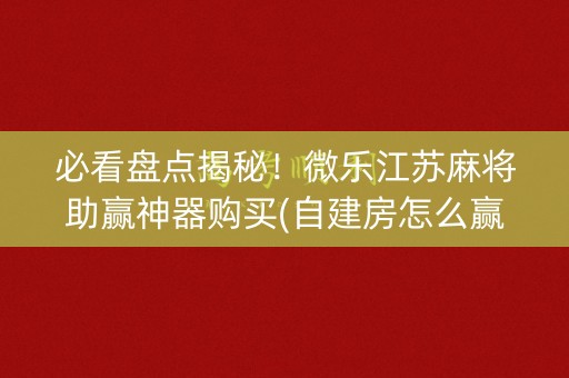 必看盘点揭秘！微乐江苏麻将助赢神器购买(自建房怎么赢)