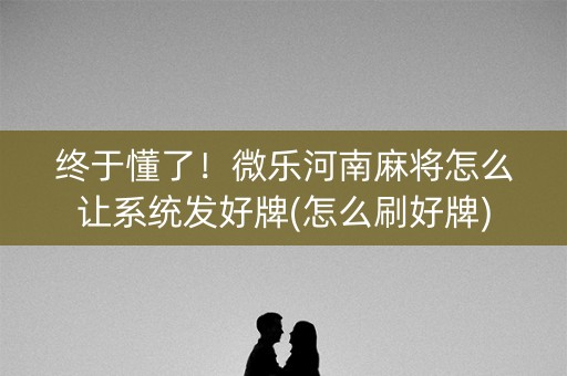 终于懂了！微乐河南麻将怎么让系统发好牌(怎么刷好牌)