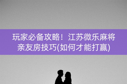 玩家必备攻略！江苏微乐麻将亲友房技巧(如何才能打赢)