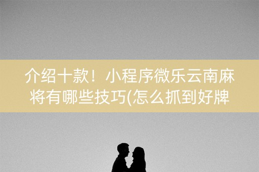 介绍十款！小程序微乐云南麻将有哪些技巧(怎么抓到好牌)