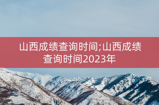 山西成绩查询时间;山西成绩查询时间2023年