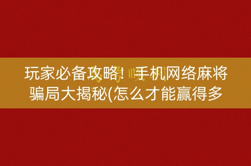 玩家必备攻略！手机网络麻将骗局大揭秘(怎么才能赢得多)