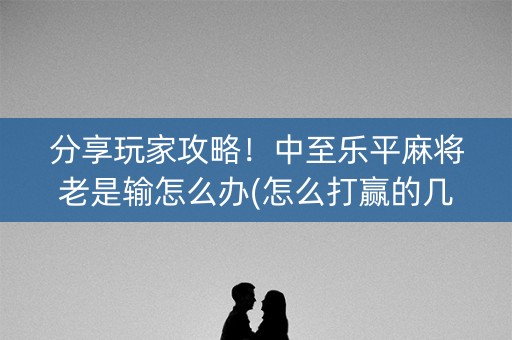 分享玩家攻略！中至乐平麻将老是输怎么办(怎么打赢的几率大)