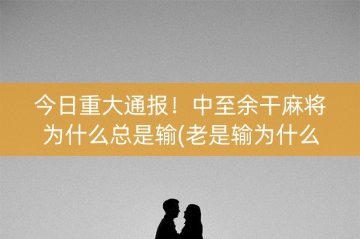 今日重大通报！中至余干麻将为什么总是输(老是输为什么)