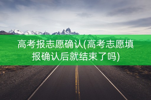 高考报志愿确认(高考志愿填报确认后就结束了吗)