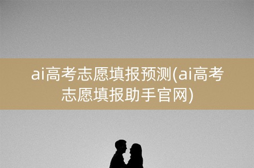 ai高考志愿填报预测(ai高考志愿填报助手官网)