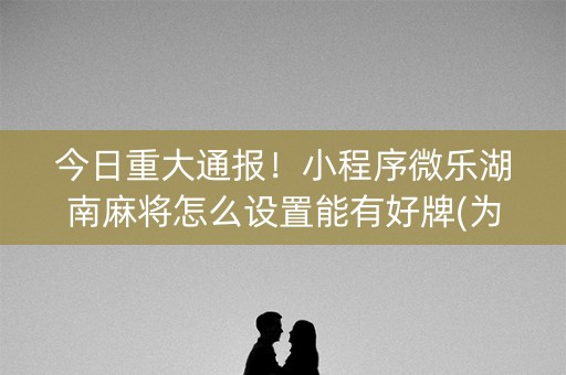 今日重大通报！小程序微乐湖南麻将怎么设置能有好牌(为啥我总是输)