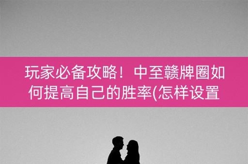 玩家必备攻略！中至赣牌圈如何提高自己的胜率(怎样设置好牌)