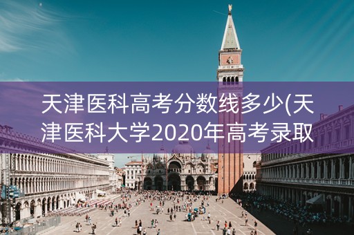 天津医科高考分数线多少(天津医科大学2020年高考录取分数线是多少)