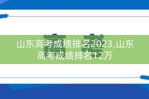 山东高考成绩排名2023,山东高考成绩排名12万