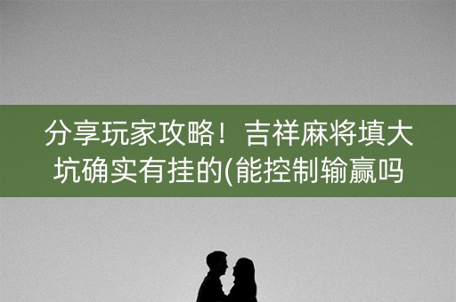 分享玩家攻略！吉祥麻将填大坑确实有挂的(能控制输赢吗)