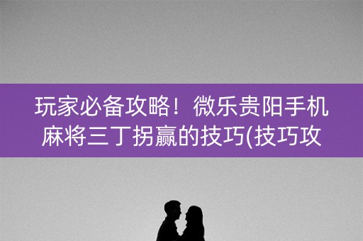 玩家必备攻略！微乐贵阳手机麻将三丁拐赢的技巧(技巧攻略怎样拿好牌)