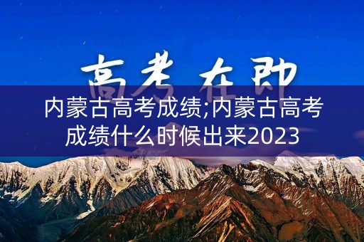 内蒙古高考成绩;内蒙古高考成绩什么时候出来2023
