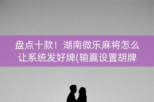 盘点十款！湖南微乐麻将怎么让系统发好牌(输赢设置胡牌规律)