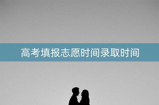 高考填报志愿时间录取时间