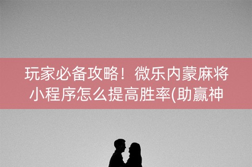 玩家必备攻略！微乐内蒙麻将小程序怎么提高胜率(助赢神器购买)