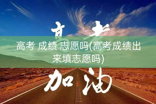 高考 成绩 志愿吗(高考成绩出来填志愿吗)