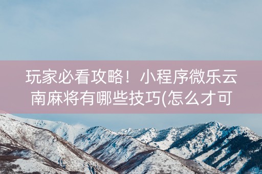 玩家必看攻略！小程序微乐云南麻将有哪些技巧(怎么才可以赢)
