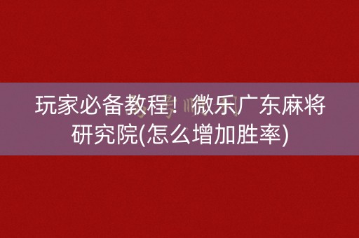 玩家必备教程！微乐广东麻将研究院(怎么增加胜率)