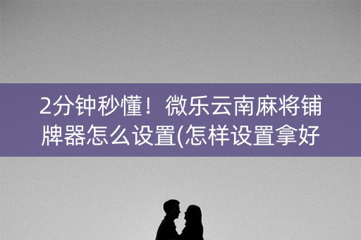 2分钟秒懂！微乐云南麻将铺牌器怎么设置(怎样设置拿好牌)