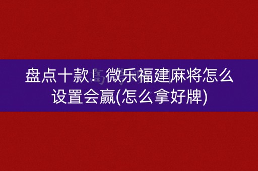 盘点十款！微乐福建麻将怎么设置会赢(怎么拿好牌)