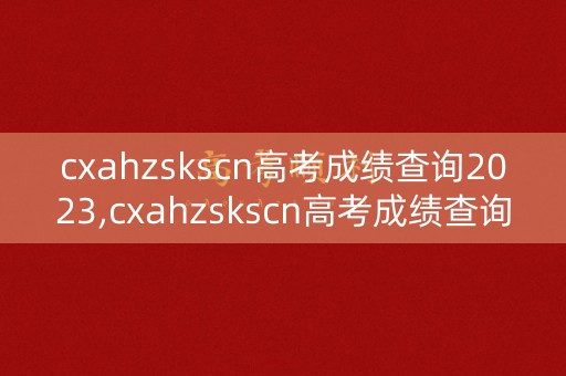 cxahzskscn高考成绩查询2023,cxahzskscn高考成绩查询入口2023