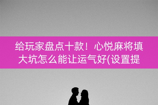 给玩家盘点十款！心悦麻将填大坑怎么能让运气好(设置提高好牌几率)