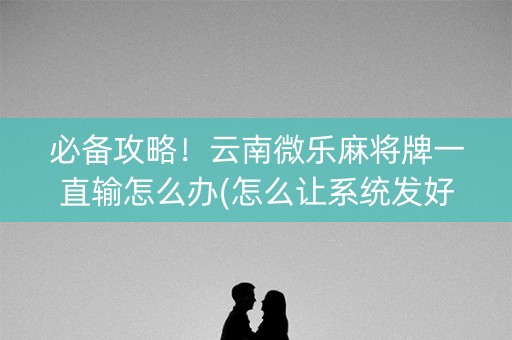 必备攻略！云南微乐麻将牌一直输怎么办(怎么让系统发好牌)