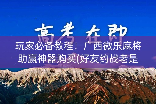 玩家必备教程！广西微乐麻将助赢神器购买(好友约战老是输)
