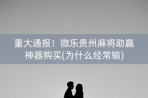 重大通报！微乐贵州麻将助赢神器购买(为什么经常输)