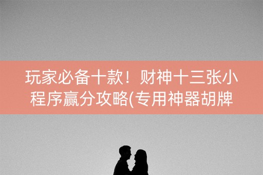 玩家必备十款！财神十三张小程序赢分攻略(专用神器胡牌技巧)